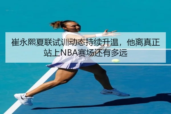 崔永熙夏联试训动态持续升温，他离真正站上NBA赛场还有多远