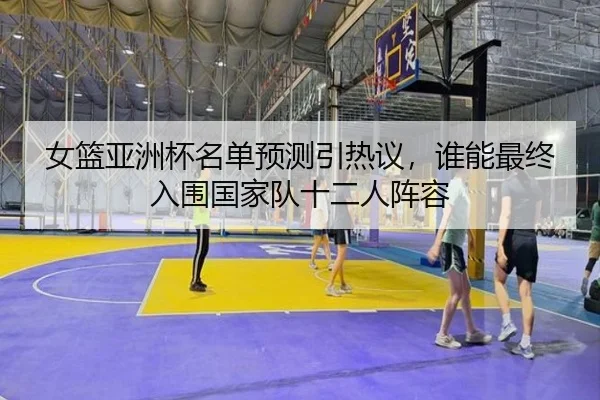 女篮亚洲杯名单预测引热议，谁能最终入围国家队十二人阵容